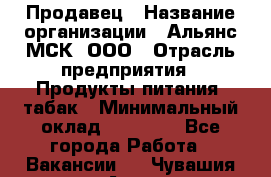 Продавец › Название организации ­ Альянс-МСК, ООО › Отрасль предприятия ­ Продукты питания, табак › Минимальный оклад ­ 23 000 - Все города Работа » Вакансии   . Чувашия респ.,Алатырь г.